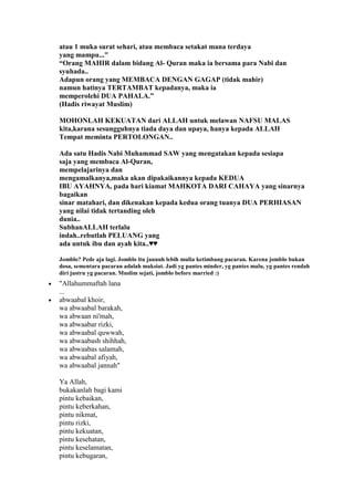 atau 1 muka surat sehari, atau membaca setakat mana terdaya
yang mampu..."
“Orang MAHIR dalam bidang Al- Quran maka ia bersama para Nabi dan
syuhada..
Adapun orang yang MEMBACA DENGAN GAGAP (tidak mahir)
namun hatinya TERTAMBAT kepadanya, maka ia
memperolehi DUA PAHALA.”
(Hadis riwayat Muslim)
MOHONLAH KEKUATAN dari ALLAH untuk melawan NAFSU MALAS
kita,karana sesungguhnya tiada daya dan upaya, hanya kepada ALLAH
Tempat meminta PERTOLONGAN..
Ada satu Hadis Nabi Muhammad SAW yang mengatakan kepada sesiapa
saja yang membaca Al-Quran,
mempelajarinya dan
mengamalkanya,maka akan dipakaikannya kepada KEDUA
IBU AYAHNYA, pada hari kiamat MAHKOTA DARI CAHAYA yang sinarnya
bagaikan
sinar matahari, dan dikenakan kepada kedua orang tuanya DUA PERHIASAN
yang nilai tidak tertanding oleh
dunia..
SubhanALLAH terlalu
indah..rebutlah PELUANG yang
ada untuk ibu dan ayah kita..♥♥
Jomblo? Pede aja lagi. Jomblo itu jauuuh lebih mulia ketimbang pacaran. Karena jomblo bukan
dosa, sementara pacaran adalah maksiat. Jadi yg pantes minder, yg pantes malu, yg pantes rendah
diri justru yg pacaran. Muslim sejati, jomblo before married :)
"Allahummaftah lana
...
abwaabal khoir,
wa abwaabal barakah,
wa abwaan ni'mah,
wa abwaabar rizki,
wa abwaabal quwwah,
wa abwaabash shihhah,
wa abwaabas salamah,
wa abwaabal afiyah,
wa abwaabal jannah"
Ya Allah,
bukakanlah bagi kami
pintu kebaikan,
pintu keberkahan,
pintu nikmat,
pintu rizki,
pintu kekuatan,
pintu kesehatan,
pintu keselamatan,
pintu kebugaran,
 