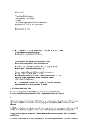 pintu surga"
'Yaa Muqallibal Quluub,
Tsabbit Qalbi „Ala Diinik'
Artinya:
“Wahai Dzat yang membolak-balikkan hati,
teguhkan hati kami di atas agama-Mu.”
.
Barakallahu fii kum
HATI yang MULIA itu saat engkau tetap TERSENYUM & BERTAHAN..
Walau luka tergenggam didalamnya..
Dan kau tetap bertahan dlm SABARmu..
...
Tetap memberi obat walau orang memberimu racun..
Kau tetap berbesar hati tuk selalu mendoakannya.
Kemuliaan hati tumbuh bersama KECINTAANmu pada ILAHI,
Kerana HATI yang selalu tertuju pada_Nya..
Sebesar apapun luka yang dibidikan org lain terhadapnya.
Ia tetap TERSENYUM & MEMAAFKAN,
Ia senantiasa sadar diri akan dirinya yang rendah dihadapan ALLAH..
Dia akan merasa malu bila tak belajar memaafkan kerana..
ALLAH pun Maha Pemaaf..
HATI yang BENING adalahah hati yang tak ada penyakit didalamnya..
dan Indah dengan DZIKIR yang terus terlantun..
10 Sifat Calon Suami Yang Baik
Jika anda seorang wanita, carilah lelaki yang mem...punyai sifat-sifat berikut.
Jika anda seorang lelaki, jadilah seorang lelaki yang mempunyai sifat-sifat berikut.
...
1. Kuat amalan agamanya. Menjaga solat fardhu, kerap berjemaah dan solat pada awal waktu. Auratnya
juga sentiasa dipelihara dan memakai pakaian yang sopan. Sifat ini boleh dilihat terutama sewaktu
bersukan.
2. Akhlaknya baik, iaitu seorang yang nampak tegas, tetapi sebenarnya seorang yang lembut dan mudah
bertolak ansur. Pertuturannya juga mesti sopan, melambangkan peribadi dan hatinya yang mulia.
3. Tegas mempertahankan maruahnya. Tidak berkunjung ke tempat-tempat yang boleh menjatuhkan
kredibilitinya.
4. Amanah, tidak mengabaikan tugas yang diberikan dan tidak menyalahgunakan kuasa dan kedudukan.
 