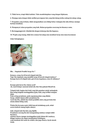 5. Tidak boros, tetapi tidak kedekut. Tahu membelanjakan wang dengan bijaksana.
6. Menjaga mata dengan tidak melihat perempuan lain yang lalu lalang ketika sedang bercakap-cakap.
7. Pergaulan yang terbatas, tidak mengamalkan cara hidup bebas walaupun dia tahu dirinya mampu
berbuat demikian.
8. Mempunyai rakan pergaulan yang baik. Rakan pergaulan seseorang itu biasanya sama.
9. Bertanggungjawab. Lihatlah dia dengan keluarga dan ibu bapanya.
10. Wajah yang tenang, tidak kira semasa bercakap atau membuat kerja atau masa kecemasan
Lihat Selengkapnya
IBu . . Siapakah Pemilik Surga Itu ?
Katanya, surga itu di bawah telapak kaki ibu.
Tapi, ibu siapakah yang memiliki surga di bawah telapak kakinya?
Kenapa harus di telapak kaki, gak di atas kepalanya, atau di rahimnya?
...
Kenapa pula harus ibu, bukan ayah?
Ah, mesti belajar anatomi tubuh nih, biar bisa pahami filosofi ini.
Telapak kaki, bagian dari kaki yang kita gunakan untuk melangkah.
Dan setiap langkah meninggalkan jejak, baik yang terlihat ataupun
tidak.
Pada setiap perjalanan, pada sepanjang jalan yang dilalui.
Surga, adalah tujuan akhir perjalanan itu.
Ayah dan Ibu, adalah dua tokoh pendidik anak yang pertama dan
utama dalam hidup anak.
Waktu ibu bersama anak, lebih banyak ketimbang ayah, sebab
secara kodrati emang begitu adanya.
Jadi, telapak kaki ibu-lah yang dipilih.
Perjalanan seorang ibu dari mengandung anaknya sampai akhir
hayatnya,
sejatinya harus mampu meninggalkan jejak dalam diri anaknya,
hingga anaknya itu dapat menjalankan kehidupan,
yang membuat diri anak itu sendiri, dan juga ibunya, layak masuk
surga.
 