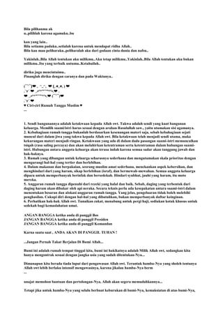 Bila pilihanmu ak
u..pilihlah karena agamaku..bu
kan yang lain..
Bila setiamu padaku..setialah karena untuk mendapat ridha Allah..
Bila kau mau peliharaku..peliharalah aku dari godaan cinta dunia dan nafsu..
Yakinlah..Bila Allah tentukan aku milikmu..Aku tetap milikmu..Yakinlah..Bila Allah tentukan aku bukan
milikmu..Itu yang terbaik untumu..Ketahuilah..
diriku juga mencintaimu..
Pinanglah diriku dengan caranya dan pada Waktunya..
(⁀‵⁀)❤ ｡ ◠‿◠｡ ❤ (｡◕‿◕｡) ❤
.`⋎´ ❤ ¸.•°*”˜˜”*°•.❤ .
❤ ¸.•°*”˜˜”*°•.❤ (⁀‵⁀)❤
.`⋎´ ❤
♥ Ciri-ciri Rumah Tangga Muslim ♥
...
1. Sendi bangunannya adalah ketakwaan kepada Allah swt. Takwa adalah sendi yang kuat bangunan
keluarga. Memilih suami/istri harus sesuai dengan arahan Rasulullah saw., yaitu utamakan sisi agamanya.
2. Kebahagiaan rumah tangga bukanlah berdasarkan kesenangan materi saja, sebab kebahagiaan sejati
muncul dari dalam jiwa yang takwa kepada Allah swt. Bila ketakwaan telah menjadi sendi utama, maka
kekurangan materi menjadi ringan. Ketakwaan yang ada di dalam dada pasangan suami-istri memunculkan
tsiqah (rasa saling percaya) dan akan melahirkan ketentraman serta ketentraman dalam hubungan suami-
istri. Hubungan antara anggota keluarga akan terasa indah karena semua sadar akan tanggung jawab dan
hak-haknya.
3. Rumah yang dibangun untuk keluarga seharusnya sederhana dan mengutamakan skala prioritas dengan
mengurangi hal-hal yang tertier dan berlebihan.
4. Dalam makanan dan berpakaian, seorang muslim amat sederhana, menekankan aspek kebersihan, dan
menghindari dari yang haram, sikap berlebihan (israf), dan bermewah-mewahan. Semua anggota keluarga
dipacu untuk memperbanyak berinfak dan bersedekah. Hindari syubhat, jauhi yang haram, itu moto
mereka.
5. Anggaran rumah tangga dipenuhi dari rezeki yang halal dan baik. Sebab, daging yang terbentuk dari
daging haram akan dibakar oleh api neraka. Secara teknis perlu ada kesepakatan antara suami-istri dalam
menentukan besaran dan alokasi anggaran rumah tangga. Yang jelas, pengeluaran tidak boleh melebihi
penghasilan. Cukupi diri dengan hal-hal yang dibutuhkan, bukan memperbanyak daftar keinginan.
6. Perhatikan hak-hak Allah swt. Tunaikan zakat, menabung untuk pergi haji, sediakan kotak khusus untuk
sedekah bagi kemaslahatan umat.
ANGAN BANGGA ketika anda di panggil Bos
JANGAN BANGGA ketika anda di panggil Presiden
JANGAN BANGGA ketika anda di panggil Komandan
Karna suatu saat , ANDA AKAN DI PANGGIL TUHAN !
...Jangan Pernah Takut Berjalan Di Bumi Allah...
Bumi ini adalah rumah tempat tinggal kita, bumi ini hakikatnya adalah Milik Allah swt, sedangkan kita
hanya mengontrak sesuai dengan jangka usia yang sudah ditentukan-Nya...
Dimanapun kita berada tiada luput dari pengawasan Allah swt. Teruntuk hamba-Nya yang sholeh tentunya
Allah swt lebih berlaku intensif mengawasinya, karena jikalau hamba-Nya berm
...
unajat memohon bantuan dan pertolongan-Nya, Allah akan segera memudahkannya...
Tetapi jika untuk hamba-Nya yang selalu berbuat keburukan di bumi-Nya, kemaksiatan di atas bumi-Nya,
 