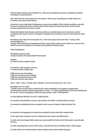 untuk Keadilan kepada setiap makhluk-Nya, Allah akan menimpakan bencana, menimpakan musibah
terhadapnya atas perilakunya..
Jika sakiti bumi ini, maka dunia akan menyakitinya. Dunia akan menjadikannya budak-budak atas
kerusakan yang telah terjadi olehnya..
Kerusakan yang terjadi dalam kehidupannya semata-mata keadilan Allah terhadap makhluk yang telah
berbuat kerusakan oleh dirinya sendiri, jadi takutlah berjalan di muka bumi hanya untuk berbuat
kerusakan pada bumi atau dirinya sendiri.
Berjalanlah dimuka bumi dengan penuh ketawadhuan, kerendah hatian karena kita hanya sekedar
menapakan kaki untuk sementara sedangkan kemegahan dan keindahan semua ini akan hilang dan tidak
kekal..
Bertafakur pada Allah, Bertawakal pada-Nya.. Jika kekurangan maka berdo'alah, "Semoga Allah
menambahkannya..."
Semoga Allah memberikan kemudahan pada kita yang berjalan untuk mencari ridho-Nya, mencari rizki
halal-Nya, mencari kebaikan di atas dunia untuk kebaikan di akhirat kelak.
Lihat Selengkapnya
Bismillahirrahmanirrahiim.
Assalamu'alaikum Warahmatullahi Wabarakatuh
Sahabat..
♥ Andai kau jatuh tetaplah bangun
...
♥ Andai kau sedih tetaplah tersenyum
♥ Andai kau lelah tetaplah tegar
♥ Bila kau lari kau akan hilang
♥ Bila kau marah kau akan terbakar
♥ Bila kau mengeluh kau akan kalah
♥ Bila kau buas kau akan binasa
Sabar.. Sabar.. Sabar.. ♥ Gapai. Kejar. Bangkit. Terus dan berjuang. Doa.. Doa.. Doa....
Rasulullah SAW bersabda :
“Apabila salah seorang di antara kalian berdo‟a maka hendaklah ia bersungguh-sungguh dalam
permohonannya kepada Allah dan janganlah ia berkata: ”Ya Allah, apabila Engkau sudi maka kabulkanlah
do‟aku ini,‟ karena sesungguhnya tidak ada yang memaksa Allah.” (H.R.Bukhari)
SUAMI SHOLEH IDAMAN WANITA SHOLEHAH ,,
Ia senantiasa menumbuhkan suasana yang sakinah, mawaddah warahmah dalam keluarga.
Ia senantiasa membimbing isterinya menjadi wanita yang ta'at kepada Allah dan Rasul-Nya.
...
Ia senantiasa bertanggung jawab dalam hal menafkahi isterinya baik lahir maupun batin.
Ia tak segan-segan mengajari isterinya dengan ilmu-ilmu agama yang dikuasainya.
Ia selalu menerima dengan ikhlas segala apa yang menjadi keterbatasan dan kekurangan yang ada pada
isterinya.
Ia selalu mengedepankan mencari jalan keluar yang baik jika ada perselisihan dalam rumah tangga.
Ia selalu pamit serta memberitahukan tujuan kepada isterinya jika hendak bepergian.
 
