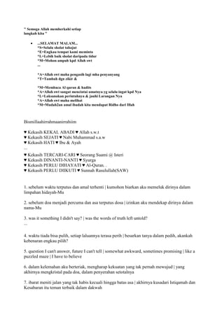 " Semoga Allah memberkahi setiap
langkah kita "
...SELAMAT MALAM...
*S=Selalu sholat tahajut
*E=Engkau tempat kami meminta
*L=Lebih baik sholat daripada tidur
*M=Mohon ampuh kpd Allah swt
...
*A=Allah swt maha pengasih lagi mha penyanyang
*T=Tambah dgn zikir &
*M=Membaca Al quran & hadits
*A=Allah swt sangat mencintai umatnya yg selalu ingat kpd Nya
*L=Laksanakan perintahnya & jauhi Larangan Nya
*A=Allah swt maha melihat
*M=Mudah2an amal ibadah kita mendapat Ridho dari Illah
Bismillaahirrahmaanirrahiim
♥ Kekasih KEKAL ABADI ♥ Allah s.w.t
♥ Kekasih SEJATI ♥ Nabi Muhammad s.a.w
♥ Kekasih HATI ♥ Ibu & Ayah
...
♥ Kekasih TERCARI-CARI ♥ Seorang Suami @ Isteri
♥ Kekasih DINANTI-NANTI ♥ Syurga
♥ Kekasih PERLU DIHAYATI ♥ Al-Quran. .
♥ Kekasih PERLU DIIKUTI ♥ Sunnah Rasulullah(SAW)
1. sebelum waktu terputus dan amal terhenti | kumohon biarkan aku memeluk dirinya dalam
limpahan hidayah-Mu
2. sebelum doa menjadi percuma dan asa terputus dosa | izinkan aku mendekap dirinya dalam
nama-Mu
3. was it something I didn't say? | was the words of truth left untold?
...
4. waktu tiada bisa pulih, setiap laluannya terasa perih | besarkan tanya dalam pedih, akankah
kebenaran engkau pilih?
5. question I can't answer, future I can't tell | somewhat awkward, sometimes promising | like a
puzzled maze | I have to believe
6. dalam kelemahan aku berteriak, mengharap kekuatan yang tak pernah mewujud | yang
akhirnya mengkristal pada doa, dalam penyerahan setotalnya
7. ibarat meniti jalan yang tak habis kecuali hingga batas asa | akhirnya kusadari Istiqamah dan
Kesabaran itu teman terbaik dalam dakwah
 