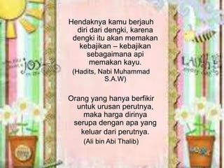 Hendaknya kamu berjauh 
diri dari dengki, karena 
dengki itu akan memakan 
kebajikan – kebajikan 
sebagaimana api 
memakan kayu. 
(Hadits, Nabi Muhammad 
S.A.W) 
Orang yang hanya berfikir 
untuk urusan perutnya, 
maka harga dirinya 
serupa dengan apa yang 
keluar dari perutnya. 
(Ali bin Abi Thalib) 
 
