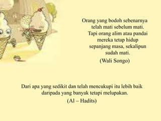 Orang yang bodoh sebenarnya 
telah mati sebelum mati. 
Tapi orang alim atau pandai 
mereka tetap hidup 
sepanjang masa, sekalipun 
sudah mati. 
(Wali Songo) 
Dari apa yang sedikit dan telah mencukupi itu lebih baik 
daripada yang banyak tetapi melupakan. 
(Al – Hadits) 
 
