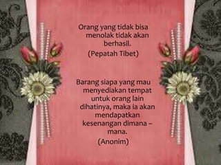 Orang yang tidak bisa 
menolak tidak akan 
berhasil. 
(Pepatah Tibet) 
Barang siapa yang mau 
menyediakan tempat 
untuk orang lain 
dihatinya, maka ia akan 
mendapatkan 
kesenangan dimana – 
mana. 
(Anonim) 
 