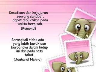 Kesetiaan dan kejujuran 
seorang sahabat, 
dapat dibuktikan pada 
waktu berpisah. 
(Ramond) 
Barangkali tidak ada 
yang lebih buruk dan 
berbahaya dalam hidup 
ini daripada rasa 
takut. 
(Jaaharal Nehru) 
 