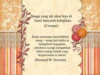 Bunga yang tak akan layu di 
bumi hanyalah kebajikan. 
(Cowper) 
Kalau seseorang menyalahkan 
orang – orang lain ketika ia 
mengalami kegagalan, 
sebaiknya ia juga mengatakan 
bahwa orang lainlah yang 
berjasa kalau ia sukses. 
(Howard W. Newton) 
 