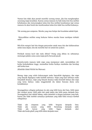 Namun kita tidak akan pernah memiliki seorang teman, jika kita mengharapkan
seseorang tanpa kesalahan. Karena semua manusia itu baik kalau kita bisa melihat
kebaikannya dan menyenangkan kalau kita bisa melihat keunikannya tapi semua
manusia itu akan buruk dan membosankan kalau kita tidak bisa melihat keduanya.


Tak seorang pun sempurna. Mereka yang mau belajar dari kesalahan adalah bijak.


 Menyedihkan melihat orang berkeras bahwa mereka benar meskipun terbukti
salah


Bila Kita mengisi hati kita dengan penyesalan untuk masa lalu dan kekhawatiran
untuk masa depan, kita tak memiliki hari ini untuk kita syukuri.


Perlukah merasa kecil dan malu dihina? Orang yang dihina itu sebenarnya
memungut pahala cuma-cuma tanpa perlu bersusah payah


Semulia-mulia manusia ialah siapa yang mempunyai adab, merendahkan diri
ketika berkedudukan tinggi, memaafkan ketika berdaya membalas dan bersikap
adil ketika kuat.
(Khalifah Abdul MAlik bin Marwan)


Barang siapa yang selalu kekenyangan maka banyaklah dagingnya, dan siapa
yang banyak dagingnya maka kuatlah nafsunya. Siapa yang kuat nafsunya maka
banyaklah dosanya, siapa yang banyak dosanya maka keraslah hatinya dan siapa
yang keras hatinya maka tenggelamlah dia dalam bencana dunia serta
keindahannya


Sesungguhnya sebagian perkataan itu ada yang lebih keras dari batu, lebih tajam
dari tusukan jarum, lebih pahit dari pada jadam dan lebih panas daripada bara.
Sesungguhnya hati adalah ladang, maka tanamlah ia dengan perkataan yang baik,
karena jika tidak tumbuh semuanya (perkataan yang tidak baik) niscaya tumbuh
sebagiannya


Tidak     ada    simpanan      yang     lebih     berguna    daripada     ilmu.
Tidak     ada    sesuatu     yang     lebih     beruntung    daripada     adab.
Tidak      ada     kawan      yang       lebih     bagus     daripada      akal.
Tidak ada benda ghaib yang lebih dekat daripada maut.
 