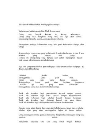 Sekali tidak berhasil bukan berarti gagal selamanya


Kebahagiaan takkan pernah bisa dibeli dengan uang
Orang     yang     banyak       ketawa      itu     kurang       wibawanya.
Orang yang suka menghina orang lain, dia juga                    akan dihina.
Orang yang mencintai akhirat, dunia pasti menyertainya.

Barangsiapa menjaga kehormatan orang lain, pasti kehormatan dirinya akan
terjaga


Sesungguhnya orang-orang yang berlaku adil di sisi Allah laksana berada di atas
mimbar           yang         terbuat          dari           cahaya.
Mereka itu orang-orang yang berlaku adil dalam menetapkan hukum
baik kepada rakyat maupun kepada keluarga


Tiga sifat yang menyebabkan penyandangnya tidak tentram dalam hidupnya : iri,
dengki, dan akhlak buruk


Hiduplah                 Sesuka                    hatimu,
Sesungguhnya            kamu               pasti            mati.
Cintai      siapa      saja         yang         kamu         senangi,
Sesungguhnya      kamu       pasti       akan       berpisah      dengannya.
Lakukan       apa      saja        yang         kamu        kehendaki,
Sesungguhnya kamu akan memperoleh balasannya.


Tidak ada kebaikan bagi pembicaraan kecuali dengan amalan.
Tidak ada kebaikan bagi harta kecuali dengan kedermawanan.
Tidak ada kebaikan bagi sahabat kecuali dengan kesetiaan.
Tidak ada kebaikan bagi shadaqah kecuali niat yang ikhlas.
Tidak ada kebaikan bagi kehidupan kecuali kesehatan dan keamanan

Banyak orang akan datang dan pergi dari kehidupanmu, tetapi hanya sahabat-
sahabat sejati yang akan meninggalkan bekas di dalam hatimu.

Untuk menangani dirimu, gunakan kepalamu. Tetapi untuk menangani orang lain,
gunakan                              hatimu.

Kemarahan     hanyalah     satu    kata   yang        dekat   dengan   bahaya.
 