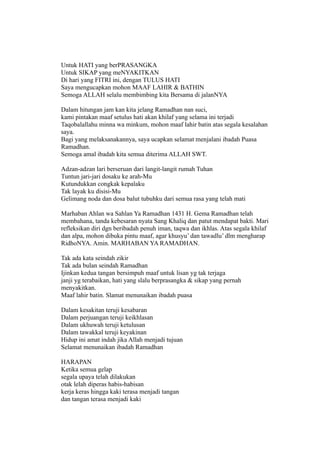 Untuk HATI yang berPRASANGKA
Untuk SIKAP yang meNYAKITKAN
Di hari yang FITRI ini, dengan TULUS HATI
Saya mengucapkan mohon MAAF LAHIR & BATHIN
Semoga ALLAH selalu membimbing kita Bersama di jalanNYA

Dalam hitungan jam kan kita jelang Ramadhan nan suci,
kami pintakan maaf setulus hati akan khilaf yang selama ini terjadi
Taqobalallahu minna wa minkum, mohon maaf lahir batin atas segala kesalahan
saya.
Bagi yang melaksanakannya, saya ucapkan selamat menjalani ibadah Puasa
Ramadhan.
Semoga amal ibadah kita semua diterima ALLAH SWT.

Adzan-adzan lari berseruan dari langit-langit rumah Tuhan
Tuntun jari-jari dosaku ke arah-Mu
Kutundukkan congkak kepalaku
Tak layak ku disisi-Mu
Gelimang noda dan dosa balut tubuhku dari semua rasa yang telah mati

Marhaban Ahlan wa Sahlan Ya Ramadhan 1431 H. Gema Ramadhan telah
membahana, tanda kebesaran nyata Sang Khaliq dan patut mendapat bakti. Mari
refleksikan diri dgn beribadah penuh iman, taqwa dan ikhlas. Atas segala khilaf
dan alpa, mohon dibuka pintu maaf, agar khusyu’ dan tawadlu’ dlm mengharap
RidhoNYA. Amin. MARHABAN YA RAMADHAN.

Tak ada kata seindah zikir
Tak ada bulan seindah Ramadhan
Ijinkan kedua tangan bersimpuh maaf untuk lisan yg tak terjaga
janji yg terabaikan, hati yang slalu berprasangka & sikap yang pernah
menyakitkan.
Maaf lahir batin. Slamat menunaikan ibadah puasa

Dalam kesakitan teruji kesabaran
Dalam perjuangan teruji keikhlasan
Dalam ukhuwah teruji ketulusan
Dalam tawakkal teruji keyakinan
Hidup ini amat indah jika Allah menjadi tujuan
Selamat menunaikan ibadah Ramadhan

HARAPAN
Ketika semua gelap
segala upaya telah dilakukan
otak lelah diperas habis-habisan
kerja keras hingga kaki terasa menjadi tangan
dan tangan terasa menjadi kaki
 