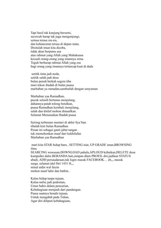 Tapi hasil tak kunjung bersemi,
secercah harap tak juga mengunjungi,
semua terasa sia-sia,
dan kehancuran terasa di depan mata.
Disitulah iman kita dicoba,
tidak akan berputus asa
atas rahmat yang Allah yang Mahakuasa
kecuali orang-orang yang imannya sirna.
Teguh berharap rahmat Allah yang esa
bagi orang yang imannya tertancap kuat di dada

 setitik tinta jadi noda,
setitik salah jadi dosa
bulan penuh berkah segera tiba
mari tekun ibadah di bulan puasa
marhaban ya ramadan,sambutlah dengan senyuman

Marhaban yaa Ramadhan,
pucuk selasih bertunas menjulang,
dahannya patah tolong betulkan,
puasa Ramadhan kembali menjelang,
salah dan khilaf mohon dimaafkan.
Selamat Menunaikan Ibadah puasa

Seiring terbenam mentari di akhir Sya’ban
tibalah kini bulan Ramadhan
Pesan ini sebagai ganti jabat tangan
tuk memohonkan maaf dari kekhilafan
Marhaban yaa Ramadhan

 mari kita STAR hidup baru , SETTING niat, UP GRADE iman,BROWSING
ilmu
SEARCING wawasan,DOWNLOAD pahala,APLOUD kebaikan,DELETE dosa
kumpulkn dalm BERANDA hati,simpan dlam PROFIL diri,jadikan STATUS
abadi, ADD persaudaraan,tuk login masuk FACEBOOK… eh,,, masuk
surga..selamat idul fitri 1431 H,,,
minal aidin wal faizin
mohon maaf lahir dan bathin..

Kalau hidup tanpa tujuan,
Kalau nafsu jadi pedoman,
Umur habis dalam pencarian,
Kebahagiaan menjauh dari pandangan.
Puasa saatnya benahi tujuan,
Untuk mengabdi pada Tuhan,
Agar diri diliputi kebahagiaan,
 