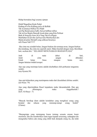 Hidup bermakna bagi sesama ciptaan

HiduP BagaiKan Roda Pedati
Kadang di aTas KaDang puLa di BaWah
Tak sLamanya HidUp iTu iNdah
seiriNg BerjaLannya haRi, buLan baHkan taHun
Tak terAsa Begitu BanyaK kesaLahan yang Kita Perbuat
Baik di SengAja Ataw pUn Yang Tak di seNgaja
MarHaban teLah tiba saaTnya kita MenSucikan diri
BukaLah pintu MaApH yang seBesar-besarnya
mEt Puasa Yah!!!!!!!

 Jika cinta mu seindah bulan, Jangan biarkan dia tertutup awan, Jangan biarkan
dia mendung, Jka cinta mu sejernih zam2, Maka hiasilah dengan iman, Bersihkan
hati, sucikan diri, “ SELAMAT MENUNAIKAN IBADAH PUASA”

Jauh            di           mata           dekat            di           hati,
Jatuh                  cinta                jangan                   dihindari.
Entah         bulan          biasa         maupun           bulan         suci,
Jangan lakukan tindak korupsi.

Apa saja yang menimpa kamu adalah disebabkan oleh perbuatan tanganmu
sendiri.
(asy-Syuura:30)



Apa saja keburukan yang menimpamu maka dari (kesalahan) dirimu sendiri.
(an-Nisaa: 79)

Apa yang diperintahkan Rasul kepadamu maka laksanakanlah. Dan apa
yang              dilarangnya       maka            tinggalkanlah.?
(Q.S. Al-Hasyr : 7)



“Banyak bersikap diam adalah keindahan yang menghiasi orang yang
berakal  dan    rahasia  yang    menutup-nutupi  orang    bodoh”
(Ulama)



“Barangsiapa yang memegang kuasa tentang sesuatu urusan kaum
muslimin, lalu dia memberikan suatu tugas kepada seseorang, sedangkan dia
mengetahui bahwa ada orang yang lebih baik daripada orang itu, dia telah
 