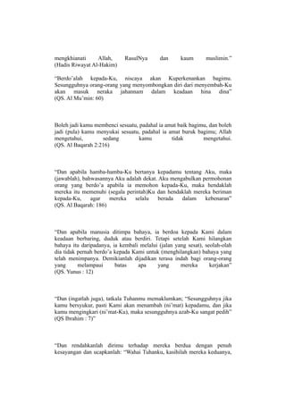 mengkhianati     Allah,      RasulNya       dan     kaum       muslimin.”
(Hadis Riwayat Al-Hakim)

“Berdo’alah kepada-Ku, niscaya akan Kuperkenankan bagimu.
Sesungguhnya orang-orang yang menyombongkan diri dari menyembah-Ku
akan masuk neraka jahannam dalam keadaan hina dina”
(QS. Al Mu’min: 60)



Boleh jadi kamu membenci sesuatu, padahal ia amat baik bagimu, dan boleh
jadi (pula) kamu menyukai sesuatu, padahal ia amat buruk bagimu; Allah
mengetahui,        sedang         kamu         tidak        mengetahui.
(QS. Al Baqarah 2:216)



“Dan apabila hamba-hamba-Ku bertanya kepadamu tentang Aku, maka
(jawablah), bahwasannya Aku adalah dekat. Aku mengabulkan permohonan
orang yang berdo’a apabila ia memohon kepada-Ku, maka hendaklah
mereka itu memenuhi (segala perintah)Ku dan hendaklah mereka beriman
kepada-Ku,     agar   mereka    selalu    berada  dalam    kebenaran”
(QS. Al Baqarah: 186)



“Dan apabila manusia ditimpa bahaya, ia berdoa kepada Kami dalam
keadaan berbaring, duduk atau berdiri. Tetapi setelah Kami hilangkan
bahaya itu daripadanya, ia kembali melalui (jalan yang sesat), seolah-olah
dia tidak pernah berdo’a kepada Kami untuk (menghilangkan) bahaya yang
telah menimpanya. Demikianlah dijadikan terasa indah bagi orang-orang
yang      melampaui      batas    apa     yang      mereka       kerjakan”
(QS. Yunus : 12)



“Dan (ingatlah juga), tatkala Tuhanmu memaklumkan; “Sesungguhnya jika
kamu bersyukur, pasti Kami akan menambah (ni’mat) kepadamu, dan jika
kamu mengingkari (ni’mat-Ku), maka sesungguhnya azab-Ku sangat pedih”
(QS Ibrahim : 7)”



“Dan rendahkanlah dirimu terhadap mereka berdua dengan penuh
kesayangan dan ucapkanlah: “Wahai Tuhanku, kasihilah mereka keduanya,
 