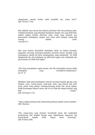 sebagaimana mereka       berdua   telah   mendidik   aku   waktu    kecil”.
(QS. Al-Isra’17:24)



Dan tidaklah sama (kesan dan hukum) perbuatan baik dan perbuatan jahat.
Tolaklah (kejahatan yang ditujukan kepadamu) dengan cara yang lebih baik;
apabila engkau berlaku demikian maka orang yang menaruh rasa
permusuhan terhadapmu, dengan serta merta akan menjadi seolah-olah
seorang                           sahabat                          karib.
( fussilat 34 )



Dari Anas berkata, Rasulullah shallallahu Alaihi wa Sallam bersabda,
janganlah seseorang menangan-angankan kematian karena musibah yang
menimpanya, jikalah dia harus menginginkan, maka katakanlah, “Ya Allah
hidupkanlah aku jika kehidupan itu lebih baik bagiku dan matikanlah aku
jika kematian itu lebih baik bagiku”



“Dia Yang menciptakan segala sesuatu, lalu Dia menetapkan atasnya takdir
(ketetapan)              yang                  sesempurna-sempurnanya”
(qs 25 :2)



Dijadikan indah pada (pandangan) manusia kecintaan kepada apa-apa yang
diingini, yaitu: wanita-wanita, anak-anak, harta yang banyak dari jenis
emas, perak, kuda pilihan, binatang-binatang ternak dan sawah ladang.
Itulah kesenangan hidup di dunia; dan di sisi Allah-lah tempat kembali yang
baik                                                              (surga).”
(QS. Al-Imraan 3:14)



“Dunia adalah perhiasan dan sebaik-baik perhiasan adalah wanita sholihah.”
(HR. Muslim).



“Hai orang-orang yang beriman bersabarlah kamu dan kuatkanlah
kesabaranmu dan tetaplah bersiap siaga (diperbatasan negerimu) dan
bertawakalah     kepada   Allah     supaya     kamu     beruntung.”
(QS Al Imran 200)
 