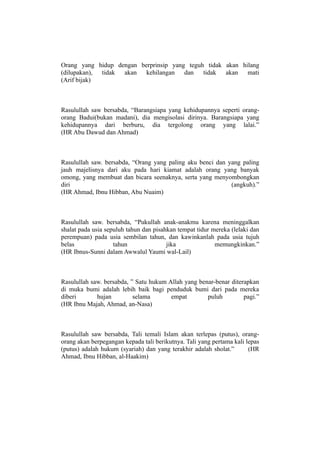 Orang yang hidup dengan berprinsip yang teguh tidak akan hilang
(dilupakan), tidak akan   kehilangan dan     tidak akan    mati
(Arif bijak)



Rasulullah saw bersabda, “Barangsiapa yang kehidupannya seperti orang-
orang Badui(bukan madani), dia mengisolasi dirinya. Barangsiapa yang
kehidupannya dari berburu, dia tergolong orang yang lalai.”
(HR Abu Dawud dan Ahmad)



Rasulullah saw. bersabda, “Orang yang paling aku benci dan yang paling
jauh majelisnya dari aku pada hari kiamat adalah orang yang banyak
omong, yang membuat dan bicara seenaknya, serta yang menyombongkan
diri                                                        (angkuh).”
(HR Ahmad, Ibnu Hibban, Abu Nuaim)



Rasulullah saw. bersabda, “Pukullah anak-anakmu karena meninggalkan
shalat pada usia sepuluh tahun dan pisahkan tempat tidur mereka (lelaki dan
perempuan) pada usia sembilan tahun, dan kawinkanlah pada usia tujuh
belas               tahun               jika              memungkinkan.”
(HR Ibnus-Sunni dalam Awwalul Yaumi wal-Lail)



Rasulullah saw. bersabda, ” Satu hukum Allah yang benar-benar diterapkan
di muka bumi adalah lebih baik bagi penduduk bumi dari pada mereka
diberi       hujan         selama       empat        puluh         pagi.”
(HR Ibnu Majah, Ahmad, an-Nasa)



Rasulullah saw bersabda, Tali temali Islam akan terlepas (putus), orang-
orang akan berpegangan kepada tali berikutnya. Tali yang pertama kali lepas
(putus) adalah hukum (syariah) dan yang terakhir adalah sholat.”       (HR
Ahmad, Ibnu Hibban, al-Haakim)
 