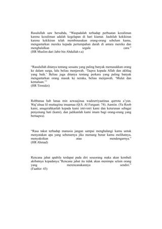 Rasulullah saw bersabda, “Waspadalah terhadap perbuatan kezaliman
karena kezaliman adalah kegelapan di hari kiamat. Jauhilah kekikiran
karena kekikiran telah membinasakan orang-orang sebelum kamu,
mengantarkan mereka kepada pertumpahan darah di antara mereka dan
menghalalkan                          segala                  cara.”
(HR Muslim dari Jabir bin Abdullah r.a)



“Rasulullah ditanya tentang sesuatu yang paling banyak memasukkan orang
ke dalam surga, lalu beliau menjawab, ‘Taqwa kepada Allah dan akhlaq
yang baik.’ Beliau juga ditanya tentang perkara yang paling banyak
mengantarkan orang masuk ke neraka, beliau menjawab, ‘Mulut dan
kemaluan.’”
(HR Tirmidzi)



Robbanaa hab lanaa min azwaajinaa wadzurriyaatinaa qurrota a’yun.
Waj’alnaa lil muttaqiina imaamaa (Q.S. Al Furqaan: 74). Aamiin. (Ya Roob
kami, anugerahkanlah kepada kami istri-istri kami dan keturunan sebagai
penyenang hati (kami), dan jadikanlah kami imam bagi orang-orang yang
bertaqwa).



“Rasa takut terhadap manusia jangan sampai menghalangi kamu untuk
menyatakan apa yang sebenarnya jika memang benar kamu melihatnya,
menyaksikan                    atau                 mendengarnya.”
(HR Ahmad)



Rencana jahat apabila terdapat pada diri seseorang maka akan kembali
akibatnya kepadanya.”Rencana jahat itu tidak akan menimpa selain orang
yang                     merencanakannya                      sendiri.”
(Faathir: 43)
 