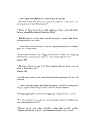 ” Cinta itu apabila anda bertemu dan membuat pilihan yang tepat”
” Hiduplah seperti lilin menerangi orang lain, janganlah hidup seperti duri
mencucuk diri dan menyakiti orang lain.”


” Dunia ini ibarat pentas. Kita adalah pelakunya. Maka berlomba-lombalah
beramal supaya hidup bahagia di dunia dan akhirat”


” Kejarlah cita-cita sebelum cinta, apabila tercapainya cita-cita maka dengan
sendirinya cinta itu akan hadir”


” Cinta seringkali akan lari bila kita mencari, tetapi cinta jua seringkali dibiarkan
pergi bila ia menghampiri”


“Selemah-lemah manusia ialah orang yg tak mau mencari sahabat dan orang yang
lebih lemah dari itu ialah orang yg mensia-siakan sahabat yg telah dicari”
(Saidina Ali)


” Perkataan sahabat yg jujur lebih besar harganya daripada harta benda yg
diwarisi darinenek moyang”
(Saidina Ali)


“Ingatlah, sabar itu iman, uang bukan teman, dunia hanya pinjaman dan mati tak
berteman..”


” Lidahmu adalah bentengmu, jika engkau menjaganya maka ia akan menjagamu,
dan jika engkau membiarkannya maka ia tidak akan mempedulikanmu”


“Orang yang paling berkuasa adalah orang yg dapat menguasai dirinya sendiri”


“Kita selalu lupa atau jarang ingat apa yang kita miliki, tetapi kita sering kali ingat
apa yang ada pada orang lain.”


“Fikirkan hal-hal yang paling hebat,Dan engkau akan menjadi terhebat.
Tetapkan akal pada hal tertinggi, Dan engkau akan mencapai yang tertinggi.”
 