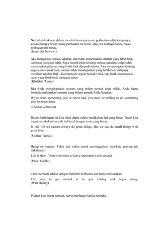 Niat adalah ukuran dalam menilai benarnya suatu perbuatan, oleh karenanya,
ketika niatnya benar, maka perbuatan itu benar, dan jika niatnya buruk, maka
perbuatan itu buruk.
(Imam An Nawawi)

Aku mengamati semua sahabat, dan tidak menemukan sahabat yang lebih baik
daripada menjaga lidah. Saya memikirkan tentang semua pakaian, tetapi tidak
menemukan pakaian yang lebih baik daripada takwa. Aku merenungkan tentang
segala jenis amal baik, namun tidak mendapatkan yang lebih baik daripada
memberi nasihat baik. Aku mencari segala bentuk rezki, tapi tidak menemukan
rezki yang lebih baik daripada sabar.
(Khalifah ‘Umar)

Jika Anda menginginkan sesuatu yang belum pernah anda miliki, Anda harus
bersedia melakukan sesuatu yang belum pernah Anda lakukan.
If you want something you’ve never had, you must be willing to do something
you’ve never done.
(Thomas Jefferson)


Dalam kehidupan ini kita tidak dapat selalu melakukan hal yang besar. Tetapi kita
dapat melakukan banyak hal kecil dengan cinta yang besar.
In this life we cannot always do great things. But we can do small things with
great love
(Mother Teresa)


Hidup ini singkat. Tidak ada waktu untuk meninggalkan kata-kata penting tak
terkatakan.
Life is short. There is no time to leave important words unsaid.
(Paulo Coelho)


Cara memulai adalah dengan berhenti berbicara dan mulai melakukan.
The way to         get   started   is   to   quit   talking    and   begin   doing.
(Walt Disney)


Pikiran kita ibarat parasut, hanya berfungsi ketika terbuka.
 