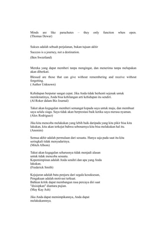 Minds are like         parachutes     –    they   only   function   when    open.
(Thomas Dewar)


Sukses adalah sebuah perjalanan, bukan tujuan akhir
Success is a journey, not a destination.
(Ben Sweetland)


Mereka yang dapat memberi tanpa mengingat, dan menerima tanpa melupakan
akan diberkati.
Blessed are those that can give without remembering and receive without
forgetting.
( Author Unknown)

Kehidupan berputar sangat cepat. Jika Anda tidak berhenti sejenak untuk
menikmatinya, Anda bisa kehilangan arti kehidupan itu sendiri.
(Al Roker dalam Biz Journal)

Takut akan kegagalan memberi semangat kepada saya untuk maju, dan membuat
saya selalu siaga. Saya tidak akan berprestasi baik ketika saya merasa nyaman.
(Alex Rodriguez)

Jika kita mencoba melakukan yang lebih baik daripada yang kita pikir bisa kita
lakukan, kita akan terkejut bahwa sebenarnya kita bisa melakukan hal itu.
(Anonim)

Semua akhir adalah permulaan dari sesuatu. Hanya saja pada saat itu kita
seringkali tidak menyadarinya.
(Mitch Albom)

Takut akan kegagalan seharusnya tidak menjadi alasan
untuk tidak mencoba sesuatu.
Kepemimpinan adalah Anda sendiri dan apa yang Anda
lakukan.
(Frederick Smith)

Kejujuran adalah batu penjuru dari segala kesuksesan,
Pengakuan adalah motivasi terkuat.
Bahkan kritik dapat membangun rasa percaya diri saat
"disisipkan" diantara pujian.
(May Kay Ash)

Jika Anda dapat memimpikannya, Anda dapat
melakukannnya.
 