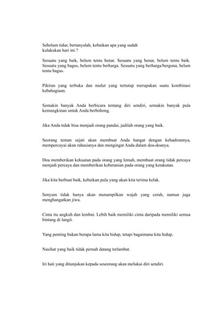 Sebelum tidur, bertanyalah, kebaikan apa yang sudah
kulakukan hari ini ?

Sesuatu yang baik, belum tentu benar. Sesuatu yang benar, belum tentu baik.
Sesuatu yang bagus, belum tentu berharga. Sesuatu yang berharga/berguna, belum
tentu bagus.


Pikiran yang terbuka dan mulut yang tertutup merupakan suatu kombinasi
kebahagiaan.


Semakin banyak Anda berbicara tentang diri sendiri, semakin banyak pula
kemungkinan untuk Anda berbohong.


Jika Anda tidak bisa menjadi orang pandai, jadilah orang yang baik.


Seorang teman sejati akan membuat Anda hangat dengan kehadirannya,
mempercayai akan rahasianya dan mengingat Anda dalam doa-doanya.


Doa memberikan kekuatan pada orang yang lemah, membuat orang tidak percaya
menjadi percaya dan memberikan keberanian pada orang yang ketakutan.


Jika kita berbuat baik, kebaikan pula yang akan kita terima kelak.


Senyum tidak hanya akan menampilkan wajah yang cerah, namun juga
menghangatkan jiwa.


Cinta itu angkuh dan lembut. Lebih baik memiliki cinta daripada memiliki semua
bintang di langit.


Yang penting bukan berapa lama kita hidup, tetapi bagaimana kita hidup.


Nasihat yang baik tidak pernah datang terlambat.


Iri hati yang ditunjukan kepada seseorang akan melukai diri sendiri.
 