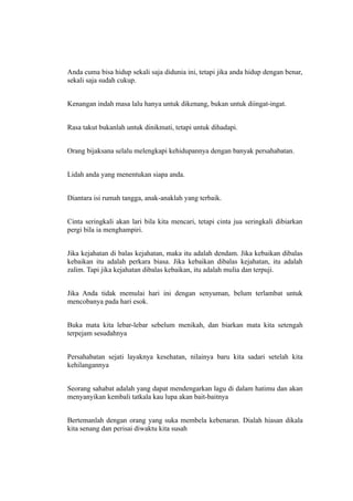 Anda cuma bisa hidup sekali saja didunia ini, tetapi jika anda hidup dengan benar,
sekali saja sudah cukup.


Kenangan indah masa lalu hanya untuk dikenang, bukan untuk diingat-ingat.


Rasa takut bukanlah untuk dinikmati, tetapi untuk dihadapi.


Orang bijaksana selalu melengkapi kehidupannya dengan banyak persahabatan.


Lidah anda yang menentukan siapa anda.


Diantara isi rumah tangga, anak-anaklah yang terbaik.


Cinta seringkali akan lari bila kita mencari, tetapi cinta jua seringkali dibiarkan
pergi bila ia menghampiri.


Jika kejahatan di balas kejahatan, maka itu adalah dendam. Jika kebaikan dibalas
kebaikan itu adalah perkara biasa. Jika kebaikan dibalas kejahatan, itu adalah
zalim. Tapi jika kejahatan dibalas kebaikan, itu adalah mulia dan terpuji.


Jika Anda tidak memulai hari ini dengan senyuman, belum terlambat untuk
mencobanya pada hari esok.


Buka mata kita lebar-lebar sebelum menikah, dan biarkan mata kita setengah
terpejam sesudahnya


Persahabatan sejati layaknya kesehatan, nilainya baru kita sadari setelah kita
kehilangannya


Seorang sahabat adalah yang dapat mendengarkan lagu di dalam hatimu dan akan
menyanyikan kembali tatkala kau lupa akan bait-baitnya


Bertemanlah dengan orang yang suka membela kebenaran. Dialah hiasan dikala
kita senang dan perisai diwaktu kita susah
 