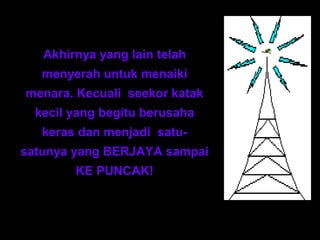 Akhirnya yang lain telah
   menyerah untuk menaiki
menara. Kecuali seekor katak
  kecil yang begitu berusaha
   keras dan menjadi satu-
satunya yang BERJAYA sampai
        KE PUNCAK!
 