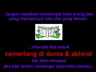 Nasihat dari cerita ini adalah:
Jangan sesekali mendengar kata orang lain
  yang mempunyai cita-cita yang lemah!




            …cita-cita kita untuk
cemerlang di dunia & akhirat
                tak akan tercapai
jika kita terlalu mndengar kata-kata mereka...
 