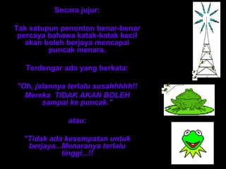 Secara jujur:

Tak satupun penonton benar-benar
 percaya bahawa katak-katak kecil
   akan boleh berjaya mencapai
         puncak menara.

   Terdengar ada yang berkata:

"Oh, jalannya terlalu susahhhhh!!
  Mereka TIDAK AKAN BOLEH
       sampai ke puncak."

              atau:

  "Tidak ada kesempatan untuk
   berjaya...Menaranya terlalu
             tinggi...!!
 