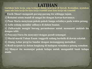 Gariskan kata kerja yang terdapat dalam ayat-ayat di bawah. Kemudian, nyatakan sama ada kata kerja itu kata kerja transitif atau kata kerja tak transitif. 1)  Encik Shaari mengasah parang-parang itu sehingga tajam. 2) Rohaimi selalu mandi di sungai itu dengan kawan-kawannya. 3) Puan Maria menyiram pokok-pokok bunga orkidnya pada waktu petang. 4) Azila sedang menidur adiknya di dalam buaian. 5) Zulkarnain mengisi borang permohonan untuk memasuki maktab itu dengan teliti.          6) Penyanyi baru itu menyanyi dengan penuh semangat. 7) Murid-murid Tahun Enam Anggerik sedang berlatih di dewan sekolah. 8) Abang Azhar pergi ke bandar dengan menunggung motosikal. 9) Rosli terjatuh ke dalam longkang di hadapan rumahnya petang semalam. 10) Monyet itu memanjat pokok kelapa untuk mengambil buah kelapa muda. 