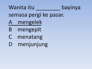 Wanita itu ________ bayinya
semasa pergi ke pasar.
A mengelek
B mengepit
C menatang
D menjunjung
 
