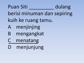 Puan Siti _________ dulang
berisi minuman dan sepiring
kuih ke ruang tamu.
A menjinjing
B mengangkat
C menatang
D menjunjung
 