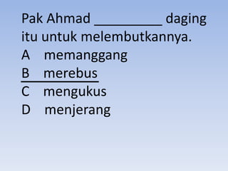Pak Ahmad _________ daging
itu untuk melembutkannya.
A memanggang
B merebus
C mengukus
D menjerang
 