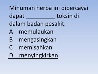 Minuman herba ini dipercayai
dapat _________ toksin di
dalam badan pesakit.
A memulaukan
B mengasingkan
C memisahkan
D menyingkirkan
 