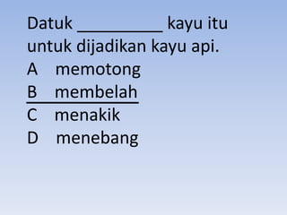 Datuk _________ kayu itu
untuk dijadikan kayu api.
A memotong
B membelah
C menakik
D menebang
 
