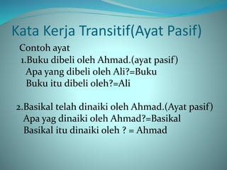 Kata Kerja Transitif(Ayat Pasif)
Contoh ayat
1.Buku dibeli oleh Ahmad.(ayat pasif)
Apa yang dibeli oleh Ali?=Buku
Buku itu dibeli oleh?=Ali
2.Basikal telah dinaiki oleh Ahmad.(Ayat pasif)
Apa yag dinaiki oleh Ahmad?=Basikal
Basikal itu dinaiki oleh ? = Ahmad
 