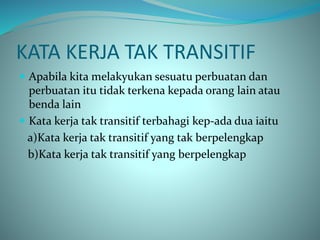 KATA KERJA TAK TRANSITIF
 Apabila kita melakyukan sesuatu perbuatan dan
perbuatan itu tidak terkena kepada orang lain atau
benda lain
 Kata kerja tak transitif terbahagi kep-ada dua iaitu
a)Kata kerja tak transitif yang tak berpelengkap
b)Kata kerja tak transitif yang berpelengkap
 