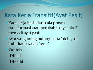 Kata Kerja Transitif(Ayat Pasif)
 Kata kerja hasil daripada proses
transformasi atau perubahan ayat aktif
menjadi ayat pasif.
 Ayat yang mengandungi kata ‘oleh’ , ‘di’
imbuhan awalan ‘ter….’
 Contoh
-Dibeli
-Dinaiki
 
