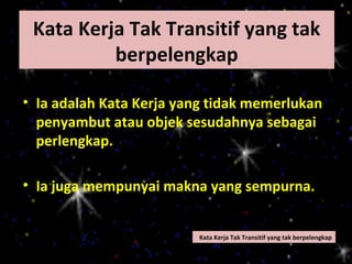 Kata Kerja Tak Transitif yang tak
          berpelengkap

• Ia adalah Kata Kerja yang tidak memerlukan
  penyambut atau objek sesudahnya sebagai
  perlengkap.

• Ia juga mempunyai makna yang sempurna.


                         Kata Kerja Tak Transitif yang tak berpelengkap
 
