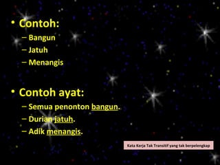 • Contoh:
  – Bangun
  – Jatuh
  – Menangis


• Contoh ayat:
  – Semua penonton bangun.
  – Durian jatuh.
  – Adik menangis.
                             Kata Kerja Tak Transitif yang tak berpelengkap
 