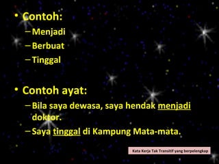 • Contoh:
  – Menjadi
  – Berbuat
  – Tinggal


• Contoh ayat:
  – Bila saya dewasa, saya hendak menjadi
    doktor.
  – Saya tinggal di Kampung Mata-mata.
                           Kata Kerja Tak Transitif yang berpelengkap
 