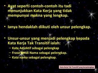 • Ayat seperti contoh-contoh itu tadi
  menunjukkan Kata Kerja yang tidak
  mempunyai makna yang lengkap.

• Ianya hendaklah diikuti oleh unsur pelengkap.

• Unsur-unsur yang menjadi pelengkap kepada
  Kata Kerja Tak Transitif ialah:
  – Kata Adjektif sebagai pelengkap
  – Frasa Sendi Nama sebagai pelengkap.
  – Kata nama sebagai pelengkap.

                                  Kata Kerja Tak Transitif yang berpelengkap
 