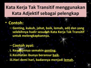 Kata Kerja Tak Transitif menggunakan
  Kata Adjektif sebagai pelengkap
• Contoh:
  – Genting, kukuh, jahat, baik, lemah, adil dan yang
    selebihnya hadir sesudah Kata Kerja Tak Transitif
    untuk melengkapkannya.

  – Contoh ayat:
  i. Keadaannya semakin genting.
  ii.Kesihatan ibunya beransur baik.
  iii.Hari demi hari, badannya menjadi lemah.
 