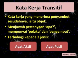 Kata Kerja Transitif
• Kata kerja yang menerima penyambut
  sesudahnya, iaitu objek.
• Menjawab pertanyaan ‘apa?’,
  mempunyai ‘pelaku’ dan ‘penyambut’.
• Terbahagi kepada 2 jenis:

     Ayat Aktif        Ayat Pasif
                                    Kata Kerja Transitif
 