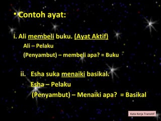• Contoh ayat:

i. Ali membeli buku. (Ayat Aktif)
   Ali – Pelaku
   (Penyambut) – membeli apa? = Buku


  ii. Esha suka menaiki basikal.
      Esha – Pelaku
      (Penyambut) – Menaiki apa? = Basikal

                                       Kata Kerja Transitif
 