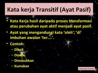 Kata kerja Transitif (Ayat Pasif)
• Kata Kerja hasil daripada proses transformasi
  atau perubahan ayat aktif menjadi ayat pasif.
• Ayat yang mengandungi kata ‘oleh’, ‘di’
  imbuhan awalan ‘ter….’.
• Contoh:
  – Dibeli
  – Dinaiki
  – Dimasukkan
  – Kumakan
                                       Kata Kerja Transitif
 