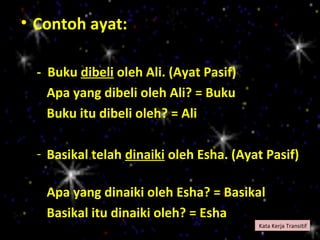 • Contoh ayat:

  - Buku dibeli oleh Ali. (Ayat Pasif)
    Apa yang dibeli oleh Ali? = Buku
    Buku itu dibeli oleh? = Ali

  - Basikal telah dinaiki oleh Esha. (Ayat Pasif)

   Apa yang dinaiki oleh Esha? = Basikal
   Basikal itu dinaiki oleh? = Esha
                                         Kata Kerja Transitif
 