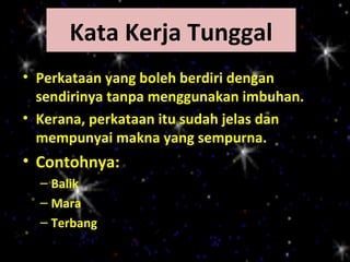 Kata Kerja Tunggal
• Perkataan yang boleh berdiri dengan
  sendirinya tanpa menggunakan imbuhan.
• Kerana, perkataan itu sudah jelas dan
  mempunyai makna yang sempurna.
• Contohnya:
  – Balik
  – Mara
  – Terbang
 