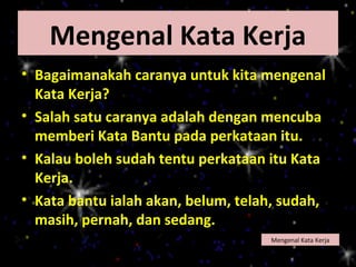 Mengenal Kata Kerja
• Bagaimanakah caranya untuk kita mengenal
  Kata Kerja?
• Salah satu caranya adalah dengan mencuba
  memberi Kata Bantu pada perkataan itu.
• Kalau boleh sudah tentu perkataan itu Kata
  Kerja.
• Kata bantu ialah akan, belum, telah, sudah,
  masih, pernah, dan sedang.
                                    Mengenal Kata Kerja
 