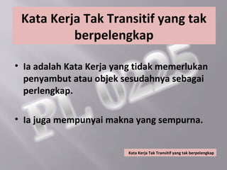 Kata Kerja Tak Transitif yang tak
          berpelengkap

• Ia adalah Kata Kerja yang tidak memerlukan
  penyambut atau objek sesudahnya sebagai
  perlengkap.

• Ia juga mempunyai makna yang sempurna.


                         Kata Kerja Tak Transitif yang tak berpelengkap
 