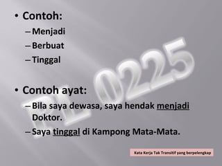 • Contoh:
  – Menjadi
  – Berbuat
  – Tinggal


• Contoh ayat:
  – Bila saya dewasa, saya hendak menjadi
    Doktor.
  – Saya tinggal di Kampong Mata-Mata.

                           Kata Kerja Tak Transitif yang berpelengkap
 